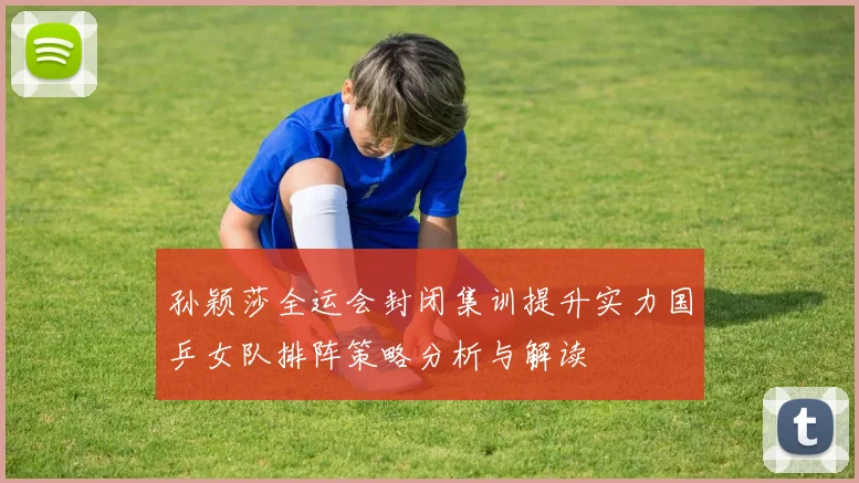 孙颖莎全运会封闭集训提升实力国乒女队排阵策略分析与解读