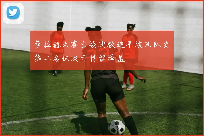 萨拉赫大赛出战次数追平埃及队史第二名仅次于特雷泽盖