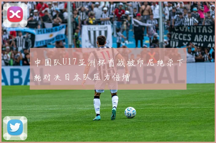 中国队U17亚洲杯首战被印尼绝杀下轮对决日本队压力倍增