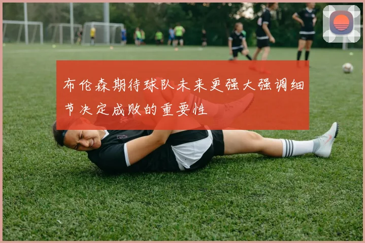 布伦森期待球队未来更强大强调细节决定成败的重要性