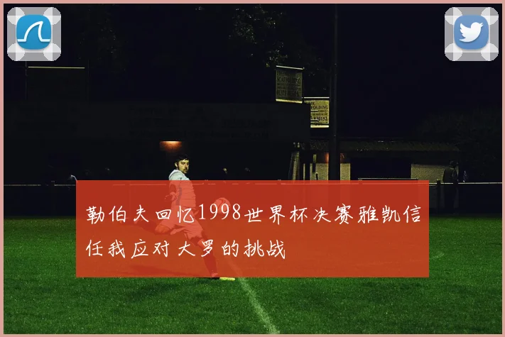 勒伯夫回忆1998世界杯决赛雅凯信任我应对大罗的挑战