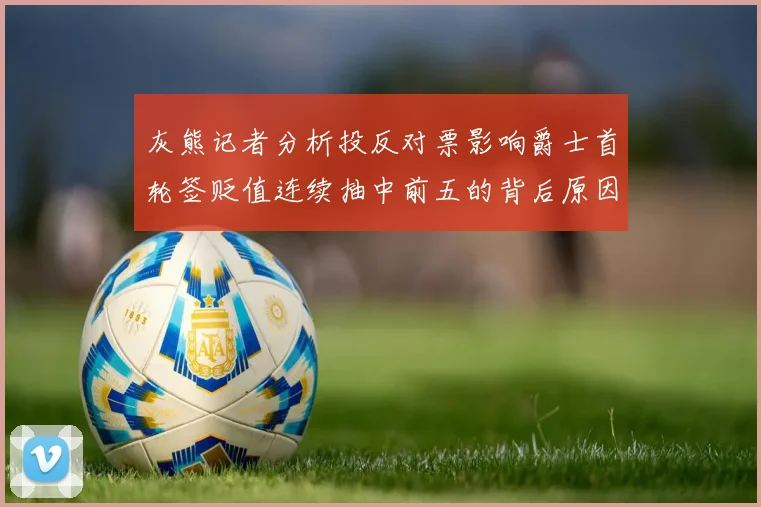 灰熊记者分析投反对票影响爵士首轮签贬值连续抽中前五的背后原因