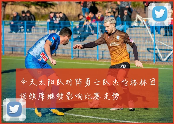 今天太阳队对阵勇士队杰伦格林因伤缺席继续影响比赛走势