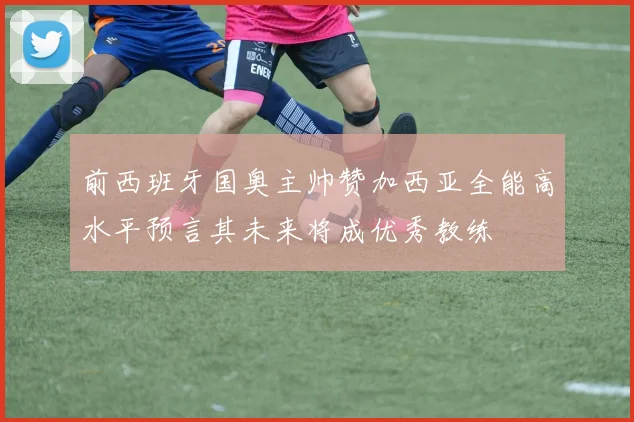 前西班牙国奥主帅赞加西亚全能高水平预言其未来将成优秀教练