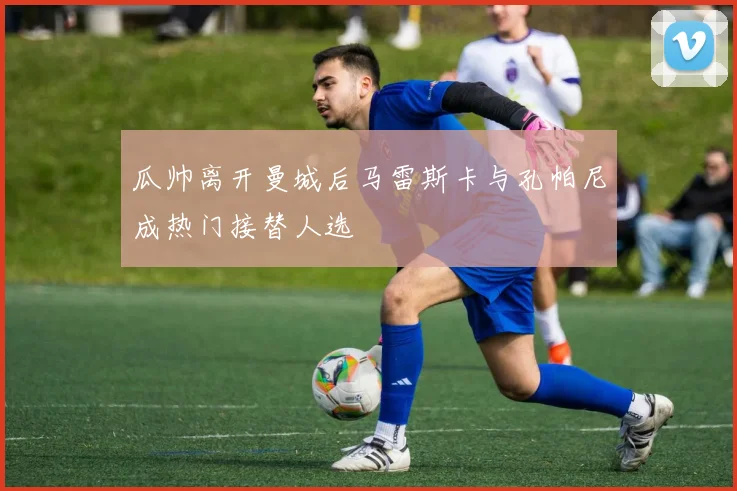 瓜帅离开曼城后马雷斯卡与孔帕尼成热门接替人选