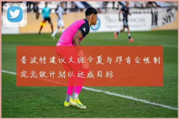 香波特建议文班今夏与邓肯合练制定无敌计划以达成目标
