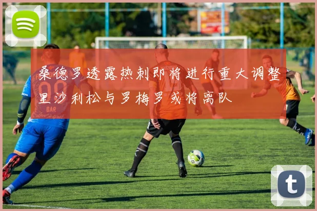 桑德罗透露热刺即将进行重大调整里沙利松与罗梅罗或将离队