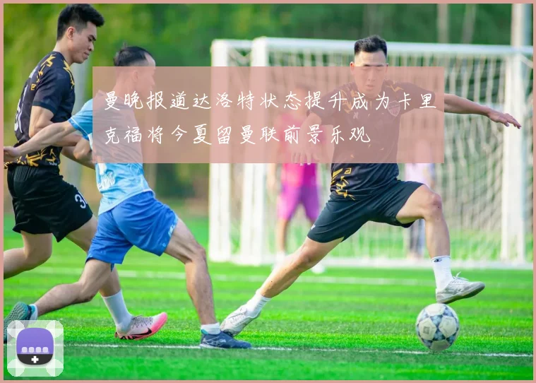 曼晚报道达洛特状态提升成为卡里克福将今夏留曼联前景乐观