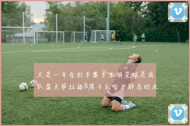 又是一年告别季赛季末明星球员离队盘点萨拉赫B席卡瓦哈尔胖虎的未来去向