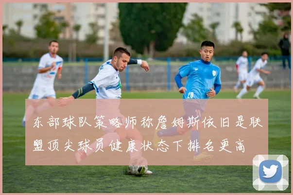 东部球队策略师称詹姆斯依旧是联盟顶尖球员健康状态下排名更高