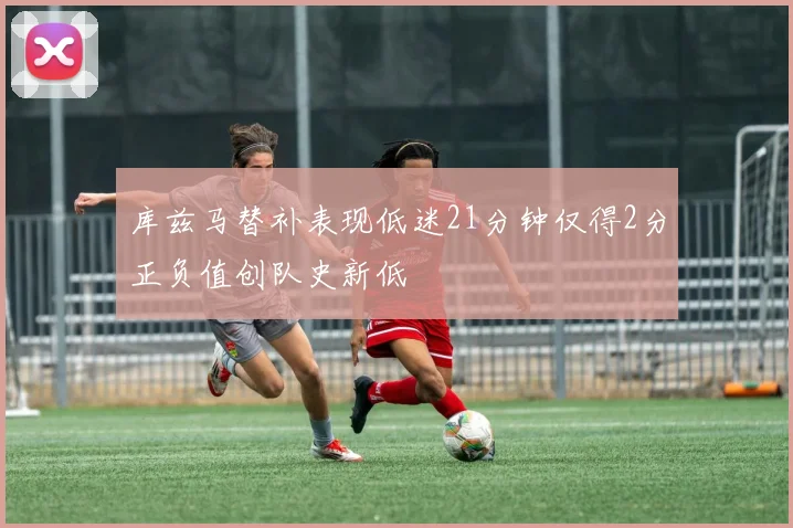 库兹马替补表现低迷21分钟仅得2分正负值创队史新低
