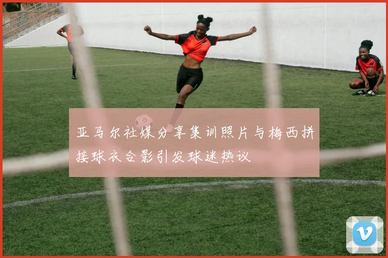 亚马尔社媒分享集训照片与梅西拼接球衣合影引发球迷热议
