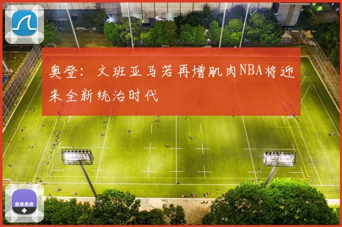 奥登：文班亚马若再增肌肉NBA将迎来全新统治时代