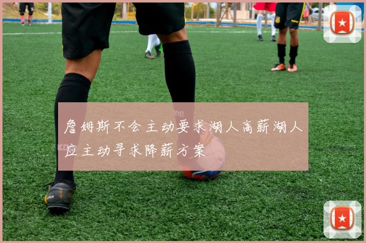 詹姆斯不会主动要求湖人高薪湖人应主动寻求降薪方案