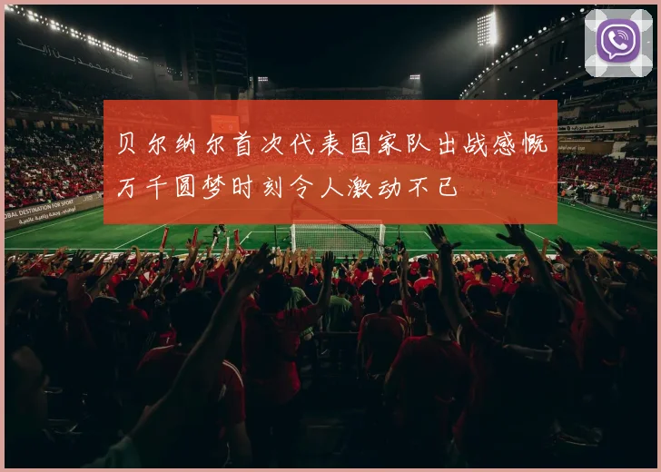 贝尔纳尔首次代表国家队出战感慨万千圆梦时刻令人激动不已