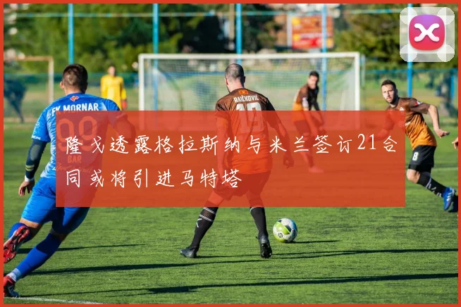 隆戈透露格拉斯纳与米兰签订21合同或将引进马特塔
