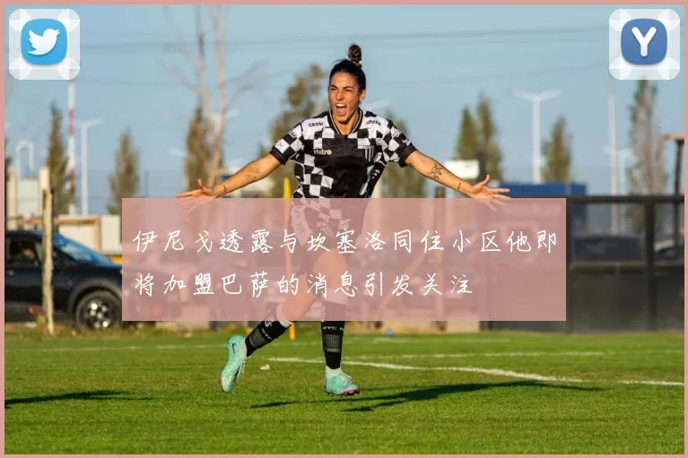 伊尼戈透露与坎塞洛同住小区他即将加盟巴萨的消息引发关注