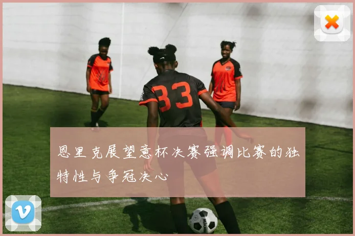 恩里克展望意杯决赛强调比赛的独特性与争冠决心