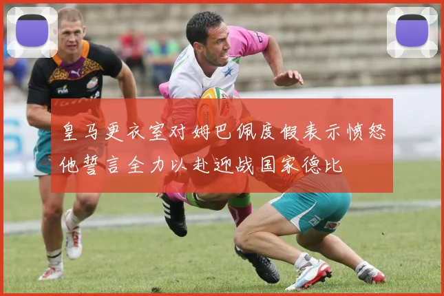 皇马更衣室对姆巴佩度假表示愤怒他誓言全力以赴迎战国家德比
