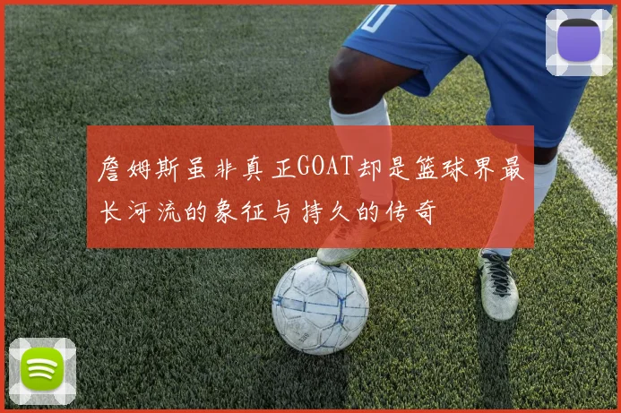 詹姆斯虽非真正GOAT却是篮球界最长河流的象征与持久的传奇
