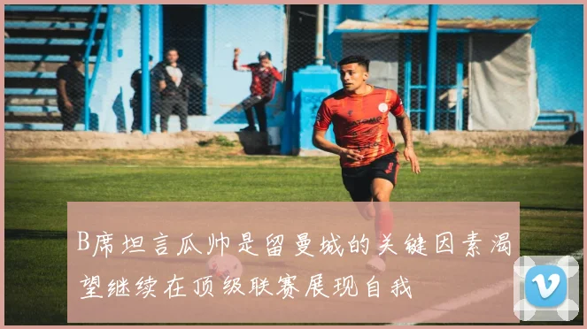 B席坦言瓜帅是留曼城的关键因素渴望继续在顶级联赛展现自我