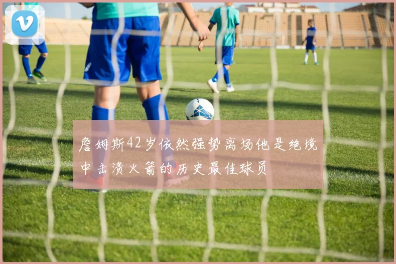 詹姆斯42岁依然强势离场他是绝境中击溃火箭的历史最佳球员