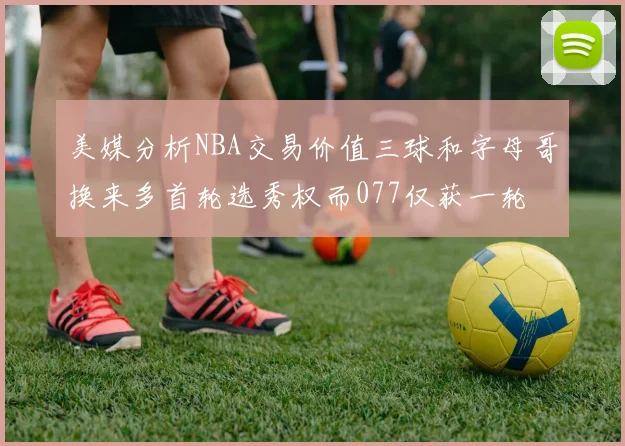 美媒分析NBA交易价值三球和字母哥换来多首轮选秀权而077仅获一轮