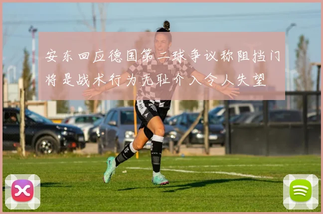 安东回应德国第二球争议称阻挡门将是战术行为无耻介入令人失望